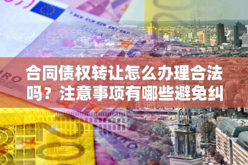 武汉合同债权转让怎么办理合法吗？注意事项有哪些避免纠纷？