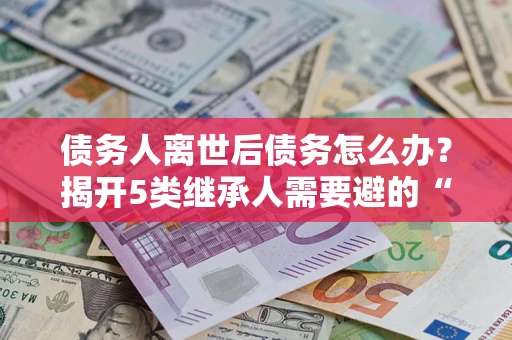武汉债务人离世后债务怎么办？揭开5类继承人需要避的“坑”