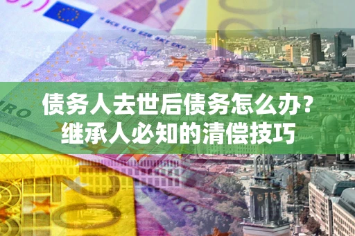 武汉债务人去世后债务怎么办？继承人必知的清偿技巧