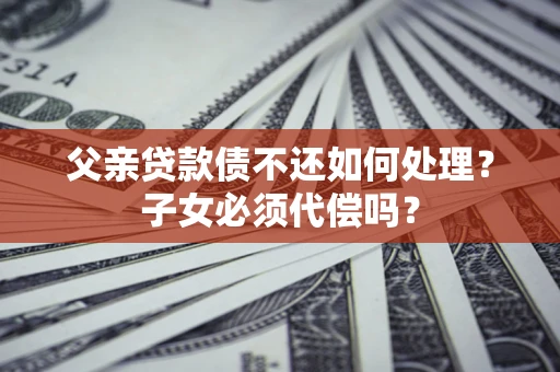 武汉父亲贷款债不还如何处理？子女必须代偿吗？